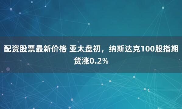 配资股票最新价格 亚太盘初，纳斯达克100股指期货涨0.2%