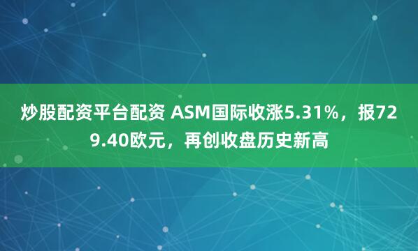 炒股配资平台配资 ASM国际收涨5.31%，报729.40欧元，再创收盘历史新高
