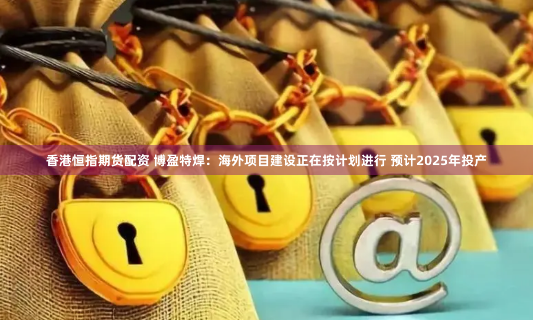 香港恒指期货配资 博盈特焊：海外项目建设正在按计划进行 预计2025年投产