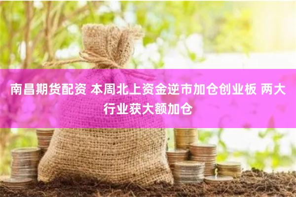南昌期货配资 本周北上资金逆市加仓创业板 两大行业获大额加仓
