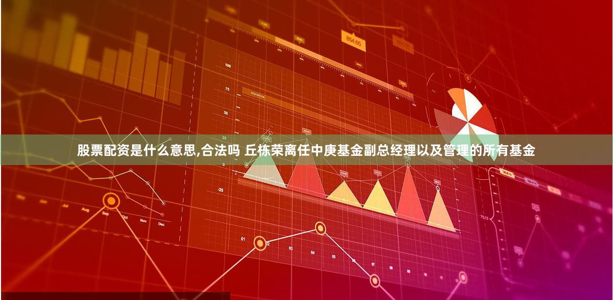 股票配资是什么意思,合法吗 丘栋荣离任中庚基金副总经理以及管理的所有基金