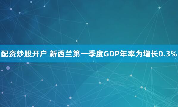 配资炒股开户 新西兰第一季度GDP年率为增长0.3%