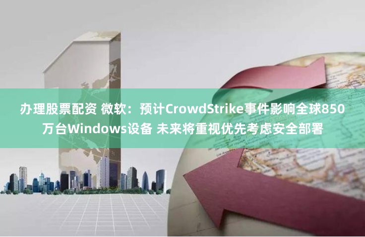 办理股票配资 微软：预计CrowdStrike事件影响全球850万台Windows设备 未来将重视优先考虑安全部署