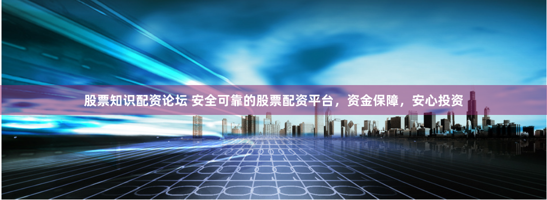 股票知识配资论坛 安全可靠的股票配资平台，资金保障，安心投资