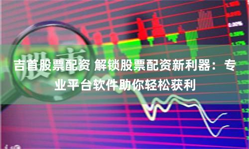 吉首股票配资 解锁股票配资新利器：专业平台软件助你轻松获利