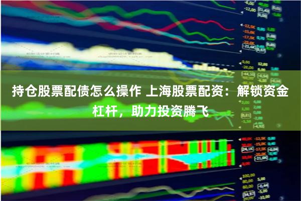 持仓股票配债怎么操作 上海股票配资：解锁资金杠杆，助力投资腾飞