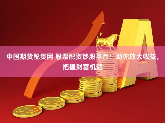 中国期货配资网 股票配资炒股平台：助你放大收益，把握财富机遇