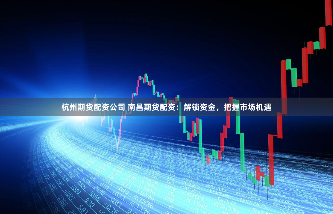 杭州期货配资公司 南昌期货配资：解锁资金，把握市场机遇