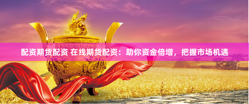 配资期货配资 在线期货配资：助你资金倍增，把握市场机遇