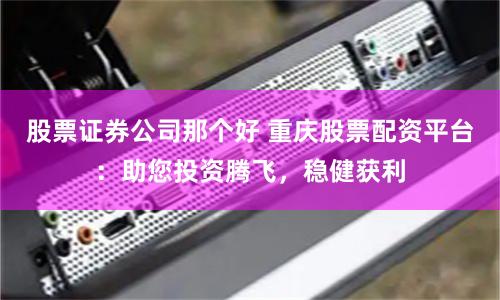 股票证券公司那个好 重庆股票配资平台：助您投资腾飞，稳健获利