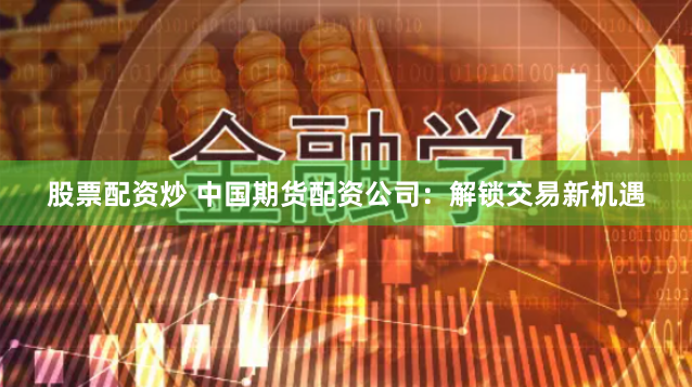 股票配资炒 中国期货配资公司：解锁交易新机遇