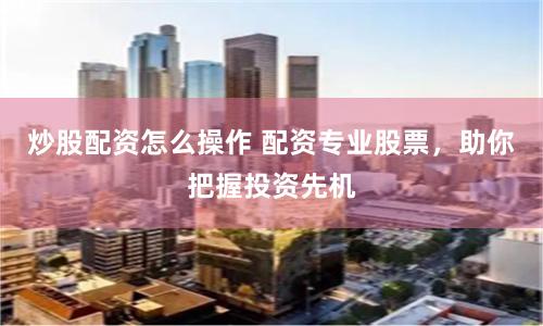 炒股配资怎么操作 配资专业股票，助你把握投资先机