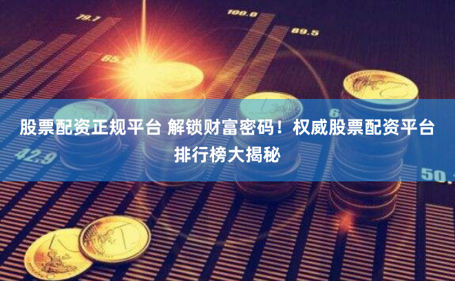 股票配资正规平台 解锁财富密码！权威股票配资平台排行榜大揭秘