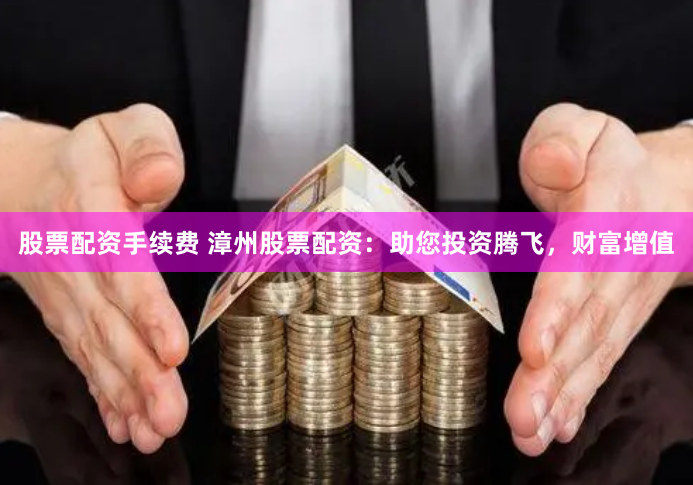 股票配资手续费 漳州股票配资：助您投资腾飞，财富增值